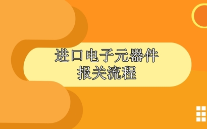 進口電子元器件報關流程，請查收!